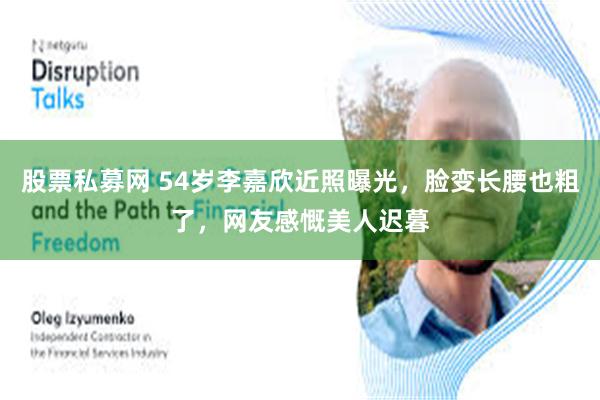 股票私募网 54岁李嘉欣近照曝光，脸变长腰也粗了，网友感慨美人迟暮