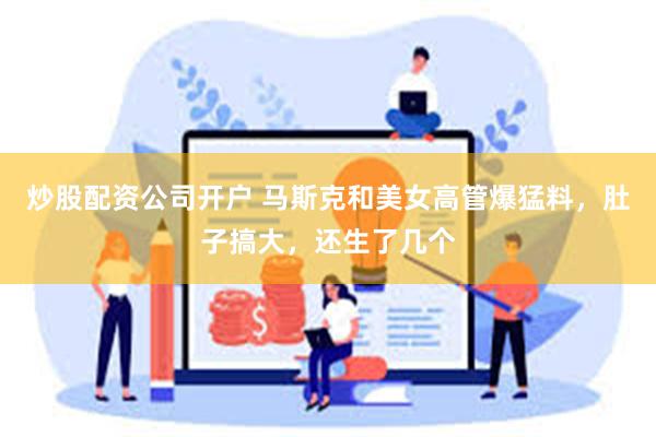 炒股配资公司开户 马斯克和美女高管爆猛料，肚子搞大，还生了几个