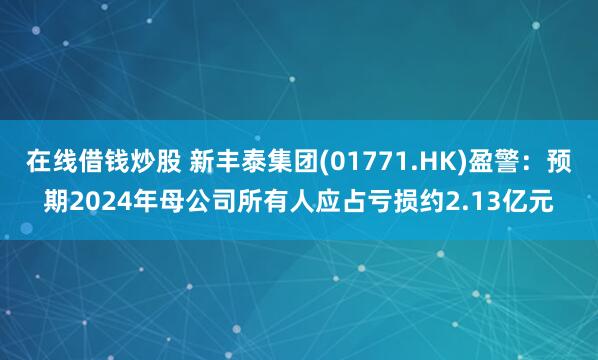 在线借钱炒股 新丰泰集团(01771.HK)盈警：预期2024年母公司所有人应占亏损约2.13亿元