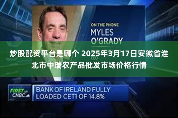 炒股配资平台是哪个 2025年3月17日安徽省淮北市中瑞农产品批发市场价格行情