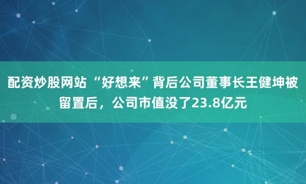 配资炒股网站 “好想来”背后公司董事长王健坤被留置后，公司市值没了23.8亿元