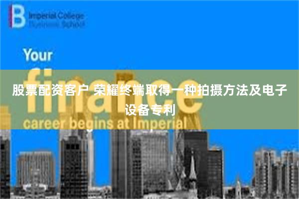 股票配资客户 荣耀终端取得一种拍摄方法及电子设备专利