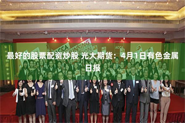 最好的股票配资炒股 光大期货：4月1日有色金属日报