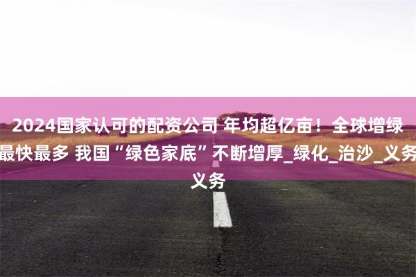 2024国家认可的配资公司 年均超亿亩！全球增绿最快最多 我国“绿色家底”不断增厚_绿化_治沙_义务