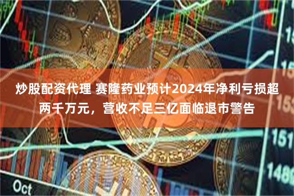 炒股配资代理 赛隆药业预计2024年净利亏损超两千万元，营收不足三亿面临退市警告