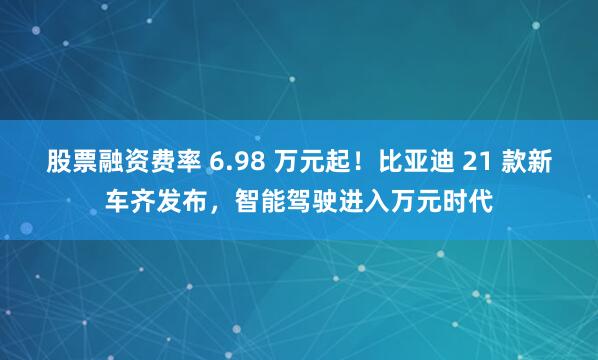股票融资费率 6.98 万元起！比亚迪 21 款新车齐发布，智能驾驶进入万元时代