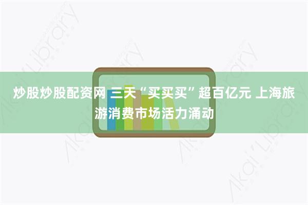 炒股炒股配资网 三天“买买买”超百亿元 上海旅游消费市场活力涌动