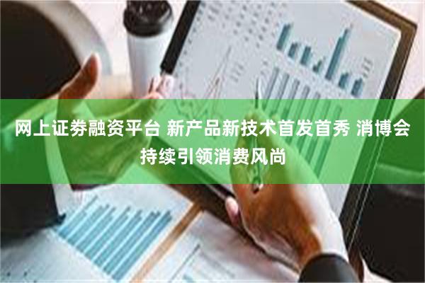 网上证劵融资平台 新产品新技术首发首秀 消博会持续引领消费风尚