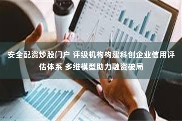 安全配资炒股门户 评级机构构建科创企业信用评估体系 多维模型助力融资破局