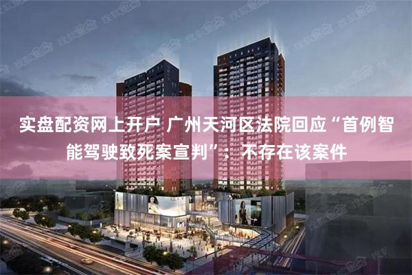 实盘配资网上开户 广州天河区法院回应“首例智能驾驶致死案宣判”：不存在该案件