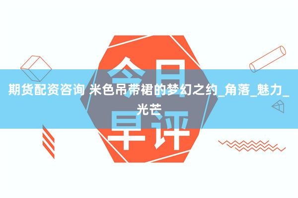 期货配资咨询 米色吊带裙的梦幻之约_角落_魅力_光芒