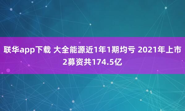 联华app下载 大全能源近1年1期均亏 2021年上市2募资共174.5亿