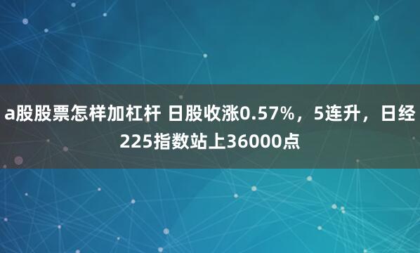 a股股票怎样加杠杆 日股收涨0.57%，5连升，日经225指数站上36000点