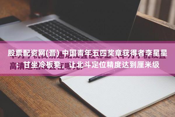 股票配资网(晋) 中国青年五四奖章获得者李星星：甘坐冷板凳，让北斗定位精度达到厘米级
