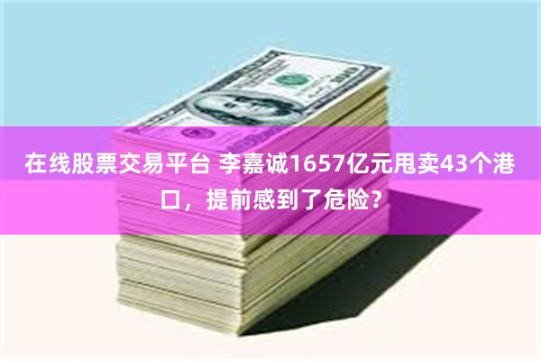 在线股票交易平台 李嘉诚1657亿元甩卖43个港口，提前感到了危险？