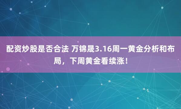 配资炒股是否合法 万锦晟3.16周一黄金分析和布局，下周黄金看续涨！
