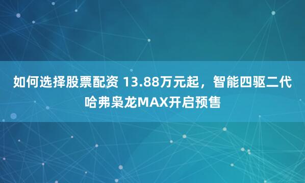 如何选择股票配资 13.88万元起，智能四驱二代哈弗枭龙MAX开启预售