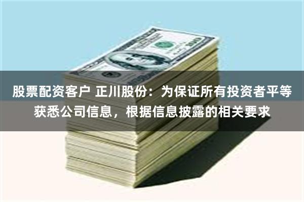 股票配资客户 正川股份：为保证所有投资者平等获悉公司信息，根据信息披露的相关要求