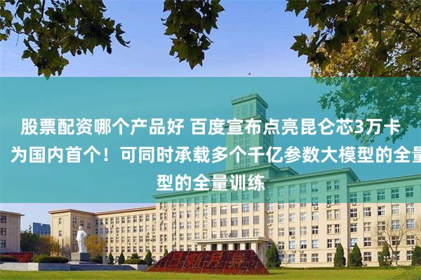 股票配资哪个产品好 百度宣布点亮昆仑芯3万卡集群，为国内首个！可同时承载多个千亿参数大模型的全量训练