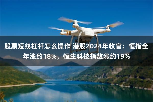 股票短线杠杆怎么操作 港股2024年收官：恒指全年涨约18%，恒生科技指数涨约19%
