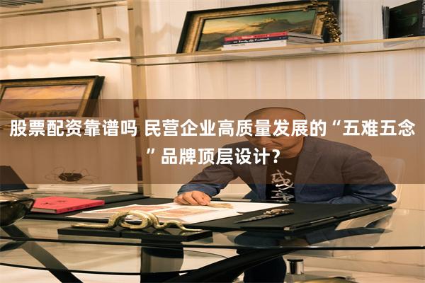 股票配资靠谱吗 民营企业高质量发展的“五难五念”品牌顶层设计？