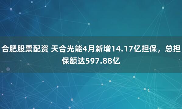 合肥股票配资 天合光能4月新增14.17亿担保，总担保额达597.88亿