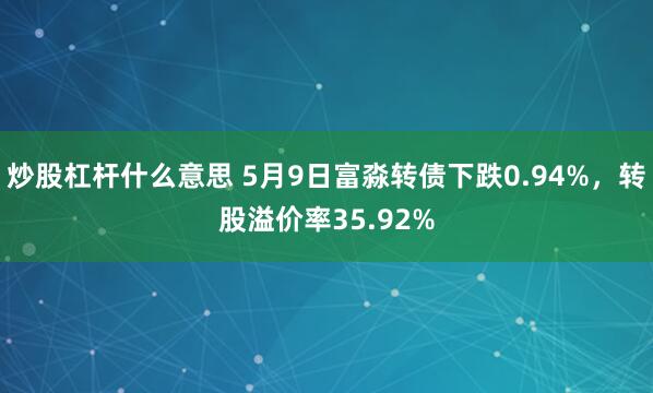炒股杠杆什么意思 5月9日富淼转债下跌0.94%，转股溢价率35.92%