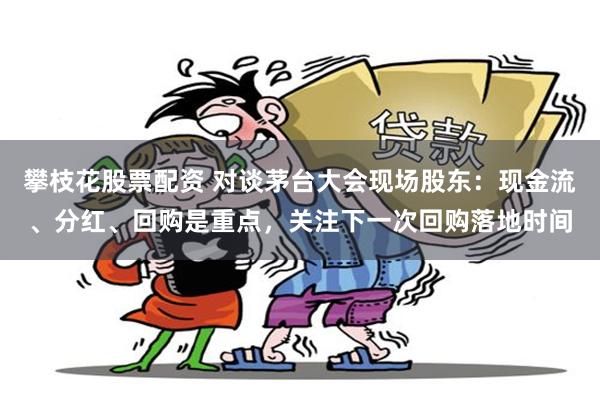 攀枝花股票配资 对谈茅台大会现场股东：现金流、分红、回购是重点，关注下一次回购落地时间