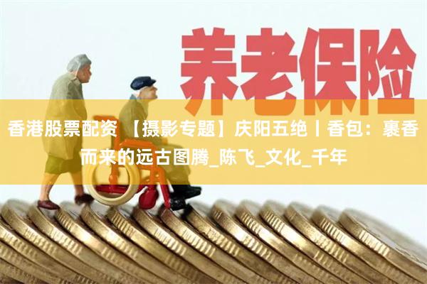 香港股票配资 【摄影专题】庆阳五绝丨香包：裹香而来的远古图腾_陈飞_文化_千年