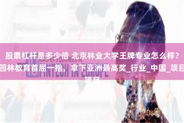 股票杠杆是多少倍 北京林业大学王牌专业怎么样？园林教育首屈一指，拿下亚洲最高奖_行业_中国_项目