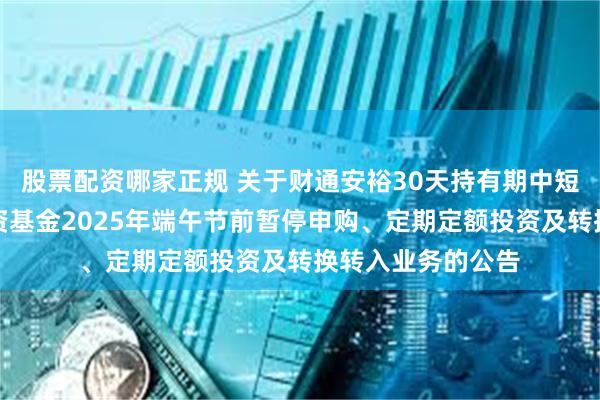 股票配资哪家正规 关于财通安裕30天持有期中短债债券型证券投资基金2025年端午节前暂停申购、定期定额投资及转换转入业务的公告