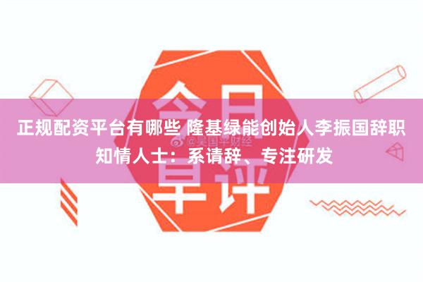 正规配资平台有哪些 隆基绿能创始人李振国辞职 知情人士：系请辞、专注研发