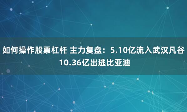 如何操作股票杠杆 主力复盘：5.10亿流入武汉凡谷 10.36亿出逃比亚迪