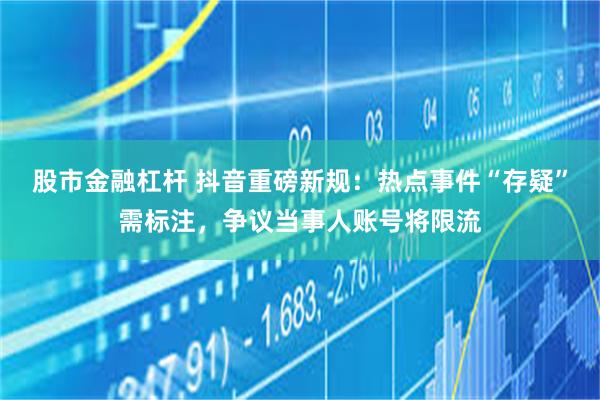 股市金融杠杆 抖音重磅新规：热点事件“存疑”需标注，争议当事人账号将限流