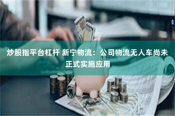 炒股指平台杠杆 新宁物流：公司物流无人车尚未正式实施应用