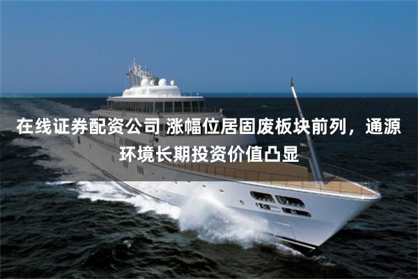 在线证券配资公司 涨幅位居固废板块前列，通源环境长期投资价值凸显