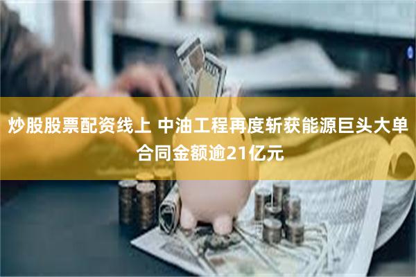 炒股股票配资线上 中油工程再度斩获能源巨头大单 合同金额逾21亿元