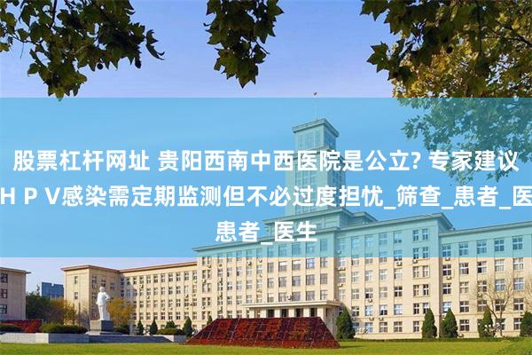 股票杠杆网址 贵阳西南中西医院是公立? 专家建议：H P V感染需定期监测但不必过度担忧_筛查_患者_医生
