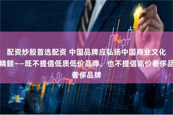 配资炒股首选配资 中国品牌应弘扬中国商业文化的精髓——既不提倡低质低价品牌，也不提倡高价奢侈品牌