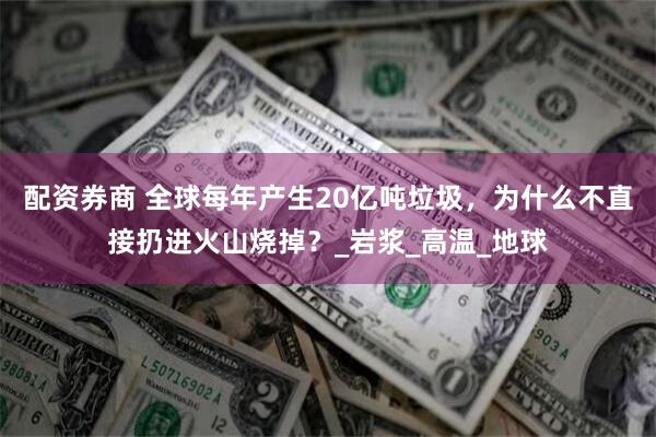 配资券商 全球每年产生20亿吨垃圾，为什么不直接扔进火山烧掉？_岩浆_高温_地球