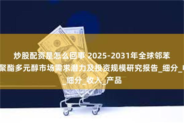炒股配资是怎么回事 2025-2031年全球邻苯二甲酸酐聚酯多元醇市场需求潜力及投资规模研究报告_细分_收入_产品