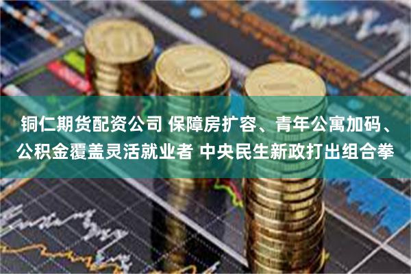 铜仁期货配资公司 保障房扩容、青年公寓加码、公积金覆盖灵活就业者 中央民生新政打出组合拳