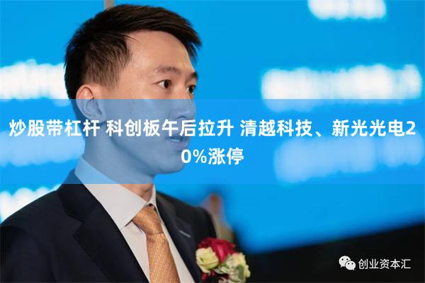 炒股带杠杆 科创板午后拉升 清越科技、新光光电20%涨停