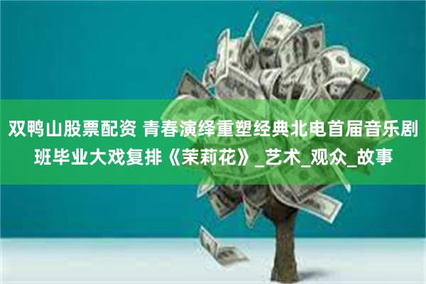 双鸭山股票配资 青春演绎重塑经典北电首届音乐剧班毕业大戏复排《茉莉花》_艺术_观众_故事