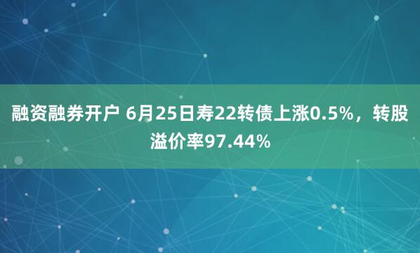 融资融券开户 6月25日寿22转债上涨0.5%，转股溢价率97.44%