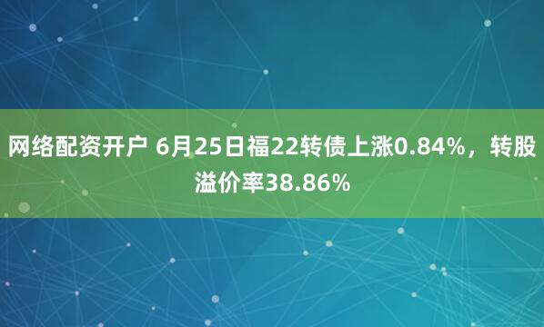 网络配资开户 6月25日福22转债上涨0.84%，转股溢价率38.86%