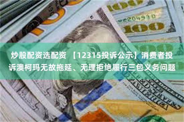 炒股配资选配资 【12315投诉公示】消费者投诉澳柯玛无故拖延、无理拒绝履行三包义务问题