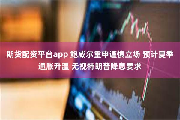 期货配资平台app 鲍威尔重申谨慎立场 预计夏季通胀升温 无视特朗普降息要求