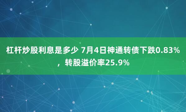 杠杆炒股利息是多少 7月4日神通转债下跌0.83%，转股溢价率25.9%