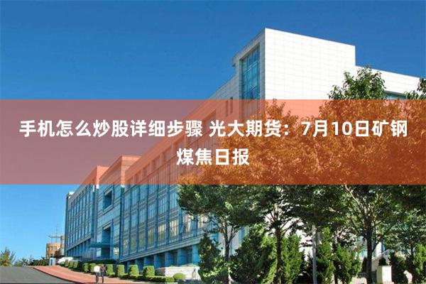 手机怎么炒股详细步骤 光大期货：7月10日矿钢煤焦日报